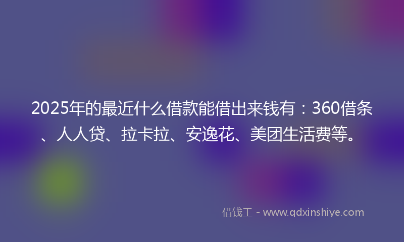 2025年的最近什么借款能借出来钱有：360借条、人人贷、拉卡拉、安逸花、美团生活费等。