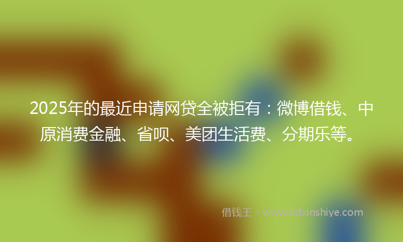 2025年的最近申请网贷全被拒有：微博借钱、中原消费金融、省呗、美团生活费、分期乐等。