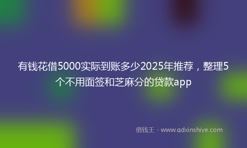 有钱花借5000实际到账多少2025年推荐，整理5个不用面签和芝麻分的贷款app