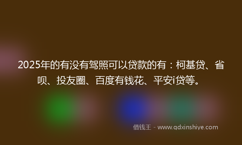 2025年的有没有驾照可以贷款的有：柯基贷、省呗、投友圈、百度有钱花、平安i贷等。