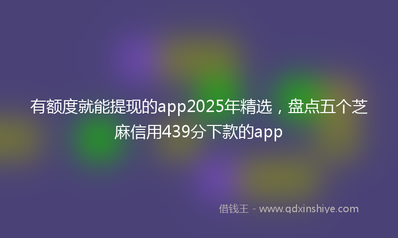 有额度就能提现的app2025年精选，盘点五个芝麻信用439分下款的app