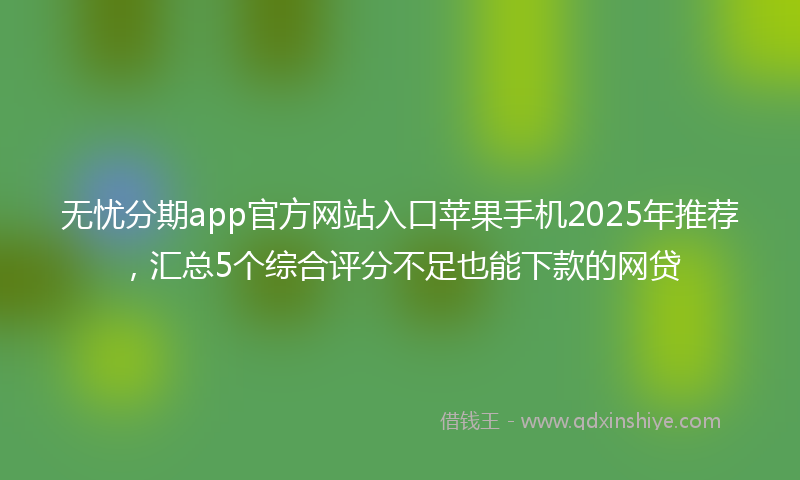 无忧分期app官方网站入口苹果手机2025年推荐，汇总5个综合评分不足也能下款的网贷