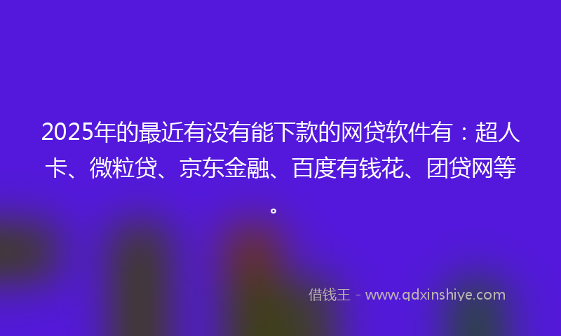 2025年的最近有没有能下款的网贷软件有：超人卡、微粒贷、京东金融、百度有钱花、团贷网等。