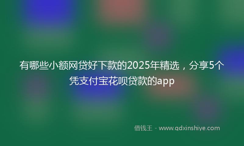 有哪些小额网贷好下款的2025年精选，分享5个凭支付宝花呗贷款的app