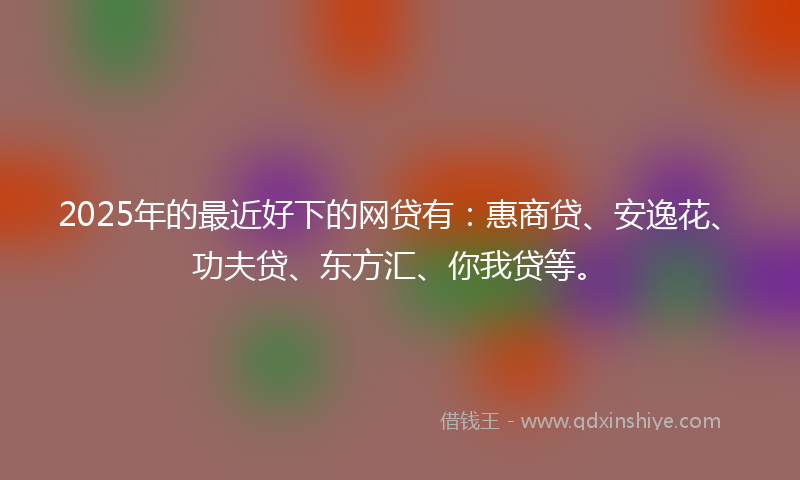 2025年的最近好下的网贷有：惠商贷、安逸花、功夫贷、东方汇、你我贷等。