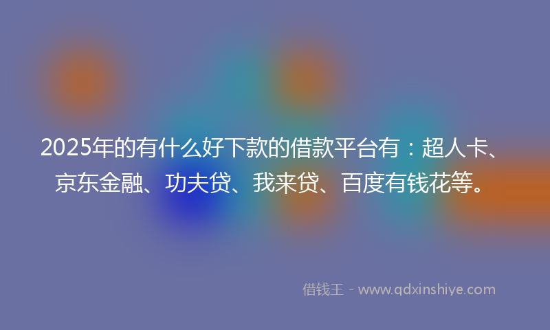 2025年的有什么好下款的借款平台有：超人卡、京东金融、功夫贷、我来贷、百度有钱花等。