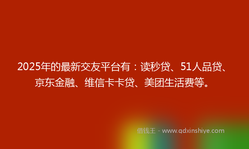 2025年的最新交友平台有：读秒贷、51人品贷、京东金融、维信卡卡贷、美团生活费等。