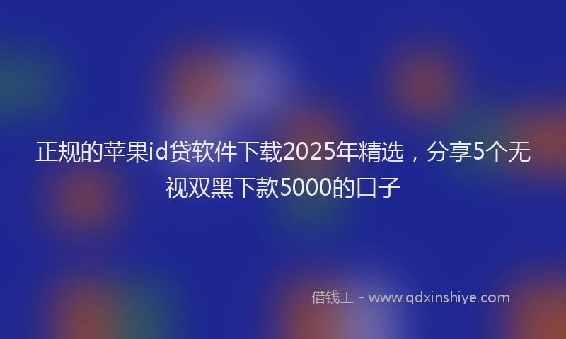 正规的苹果id贷软件下载2025年精选，分享5个无视双黑下款5000的口子
