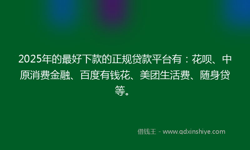 2025年的最好下款的正规贷款平台有：花呗、中原消费金融、百度有钱花、美团生活费、随身贷等。