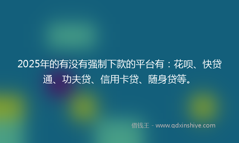 2025年的有没有强制下款的平台有：花呗、快贷通、功夫贷、信用卡贷、随身贷等。