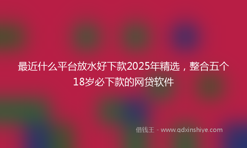 最近什么平台放水好下款2025年精选，整合五个18岁必下款的网贷软件