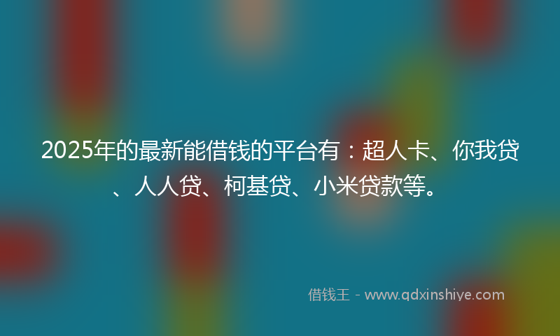 2025年的最新能借钱的平台有：超人卡、你我贷、人人贷、柯基贷、小米贷款等。