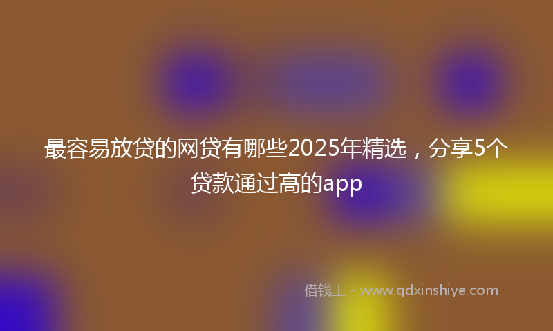 最容易放贷的网贷有哪些2025年精选，分享5个贷款通过高的app