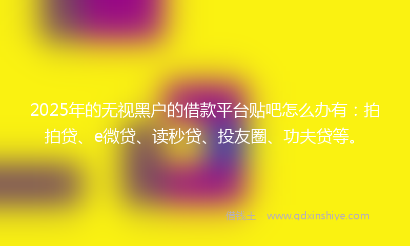 2025年的无视黑户的借款平台贴吧怎么办有：拍拍贷、e微贷、读秒贷、投友圈、功夫贷等。