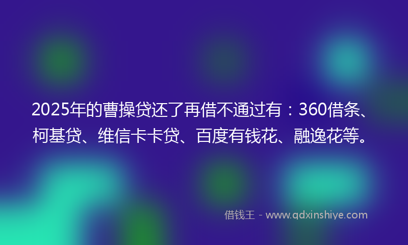 2025年的曹操贷还了再借不通过有：360借条、柯基贷、维信卡卡贷、百度有钱花、融逸花等。
