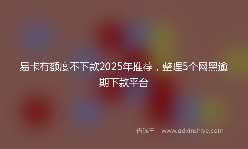 易卡有额度不下款2025年推荐，整理5个网黑逾期下款平台