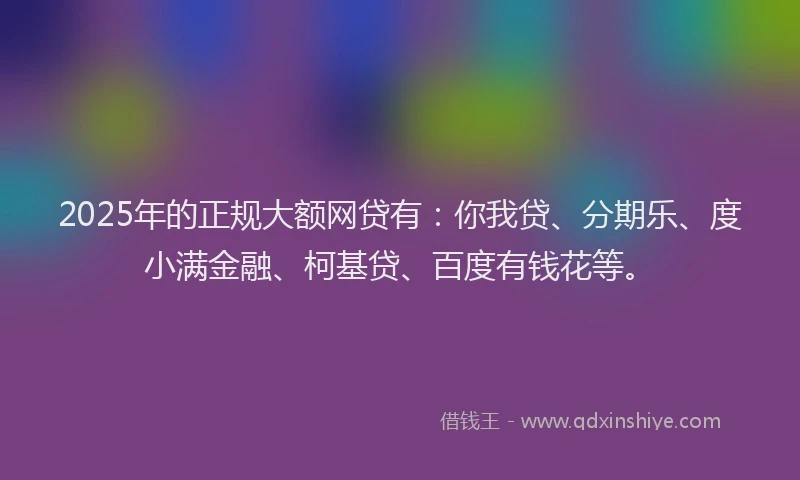 2025年的正规大额网贷有：你我贷、分期乐、度小满金融、柯基贷、百度有钱花等。