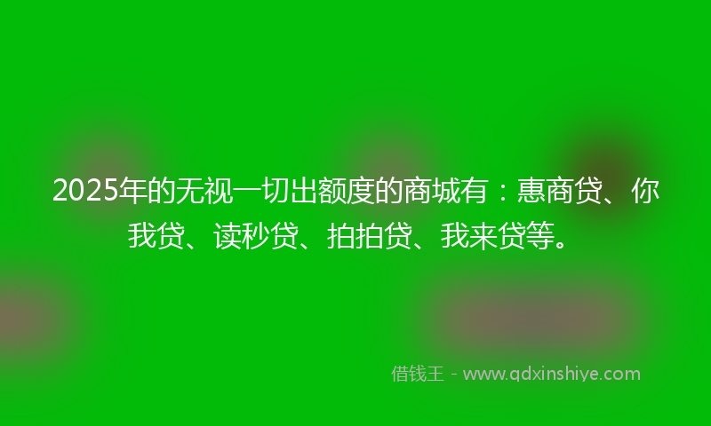 2025年的无视一切出额度的商城有：惠商贷、你我贷、读秒贷、拍拍贷、我来贷等。