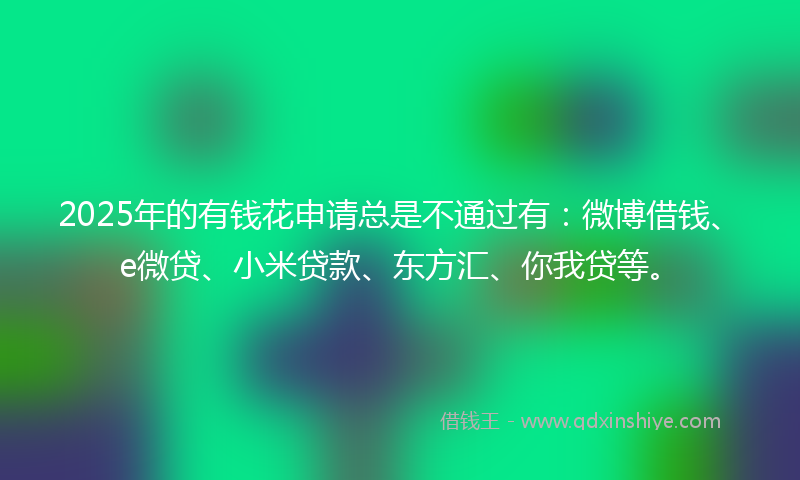 2025年的有钱花申请总是不通过有：微博借钱、e微贷、小米贷款、东方汇、你我贷等。