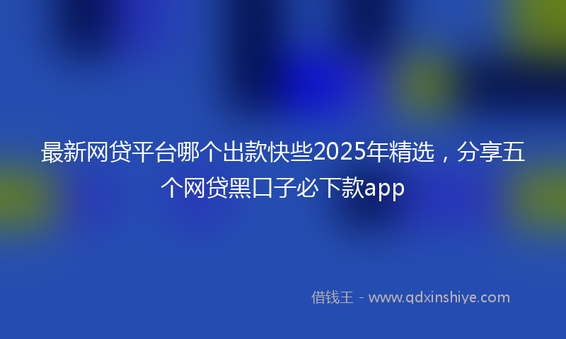 最新网贷平台哪个出款快些2025年精选，分享五个网贷黑口子必下款app