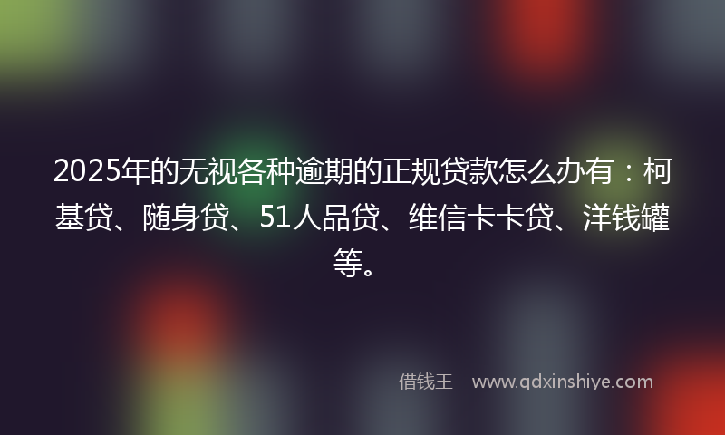 2025年的无视各种逾期的正规贷款怎么办有：柯基贷、随身贷、51人品贷、维信卡卡贷、洋钱罐等。