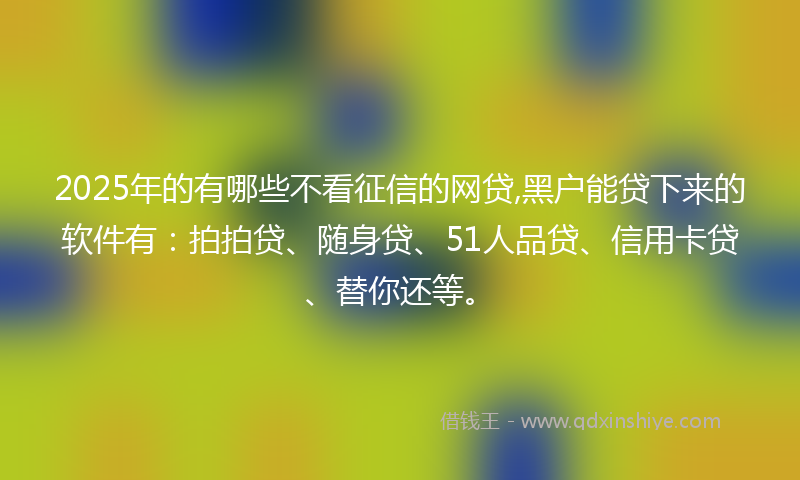 2025年的有哪些不看征信的网贷,黑户能贷下来的软件有：拍拍贷、随身贷、51人品贷、信用卡贷、替你还等。