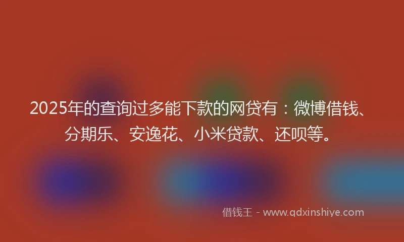 2025年的查询过多能下款的网贷有：微博借钱、分期乐、安逸花、小米贷款、还呗等。