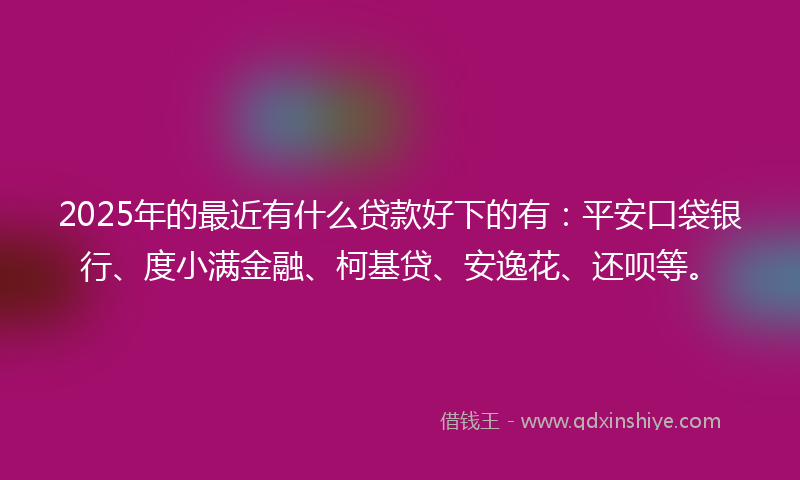 2025年的最近有什么贷款好下的有：平安口袋银行、度小满金融、柯基贷、安逸花、还呗等。