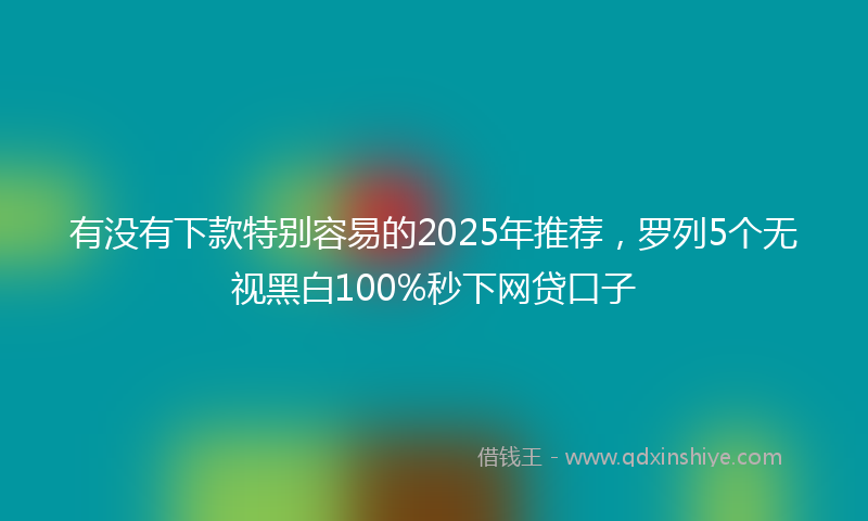 有没有下款特别容易的2025年推荐，罗列5个无视黑白100%秒下网贷口子