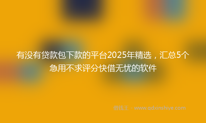 有没有贷款包下款的平台2025年精选，汇总5个急用不求评分快借无忧的软件
