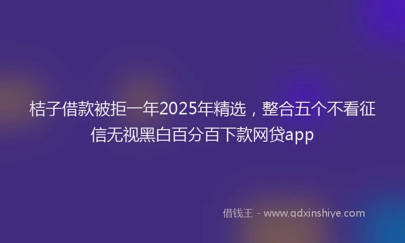 桔子借款被拒一年2025年精选，整合五个不看征信无视黑白百分百下款网贷app