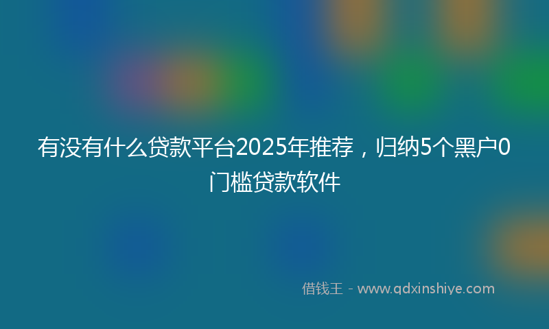有没有什么贷款平台2025年推荐，归纳5个黑户0门槛贷款软件