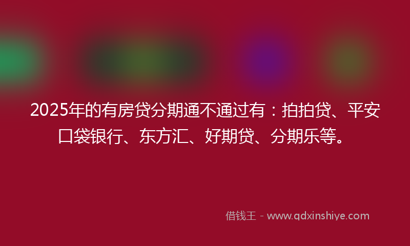 2025年的有房贷分期通不通过有：拍拍贷、平安口袋银行、东方汇、好期贷、分期乐等。