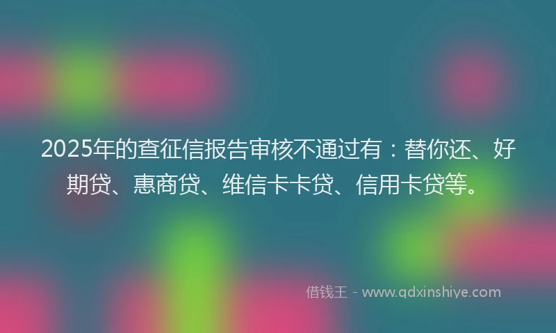 2025年的查征信报告审核不通过有：替你还、好期贷、惠商贷、维信卡卡贷、信用卡贷等。