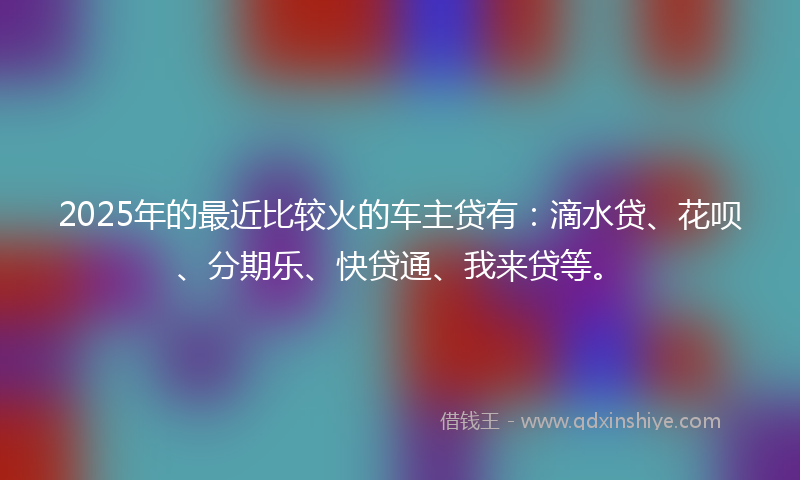 2025年的最近比较火的车主贷有：滴水贷、花呗、分期乐、快贷通、我来贷等。