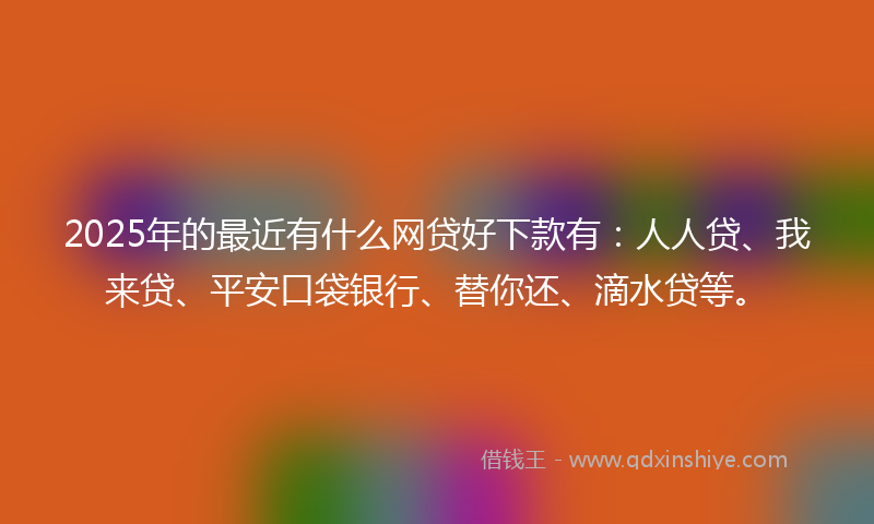 2025年的最近有什么网贷好下款有：人人贷、我来贷、平安口袋银行、替你还、滴水贷等。