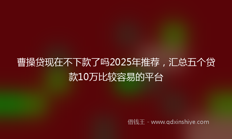 曹操贷现在不下款了吗2025年推荐，汇总五个贷款10万比较容易的平台