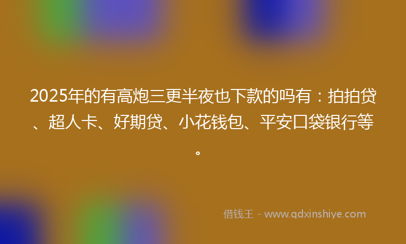 2025年的有高炮三更半夜也下款的吗有：拍拍贷、超人卡、好期贷、小花钱包、平安口袋银行等。
