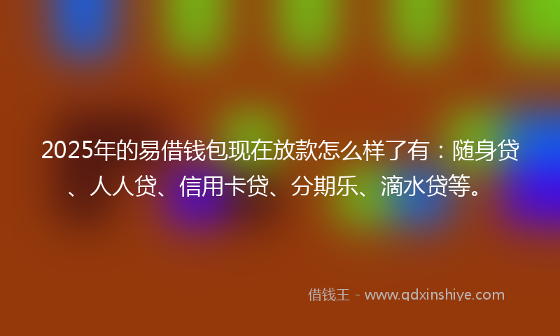 2025年的易借钱包现在放款怎么样了有：随身贷、人人贷、信用卡贷、分期乐、滴水贷等。