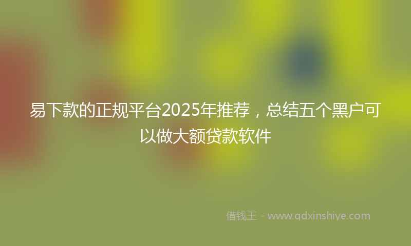 易下款的正规平台2025年推荐，总结五个黑户可以做大额贷款软件
