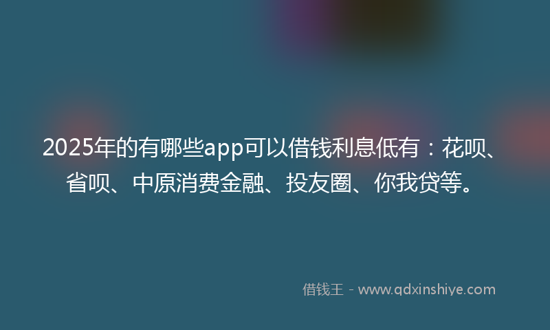 2025年的有哪些app可以借钱利息低有：花呗、省呗、中原消费金融、投友圈、你我贷等。
