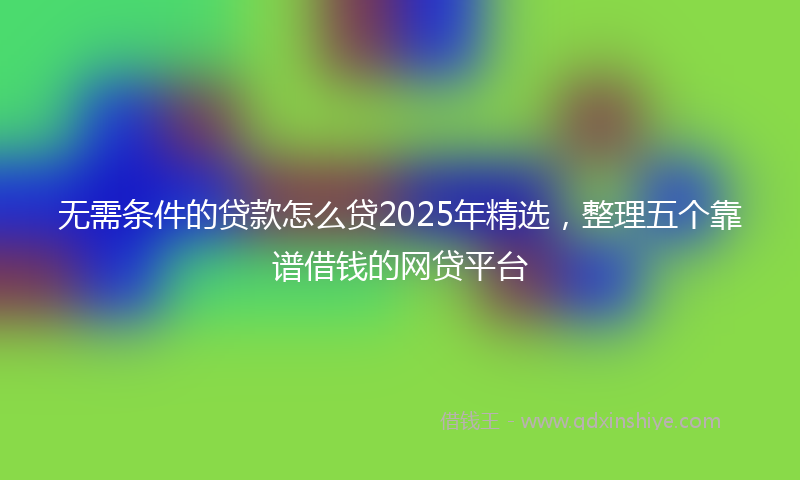 无需条件的贷款怎么贷2025年精选，整理五个靠谱借钱的网贷平台