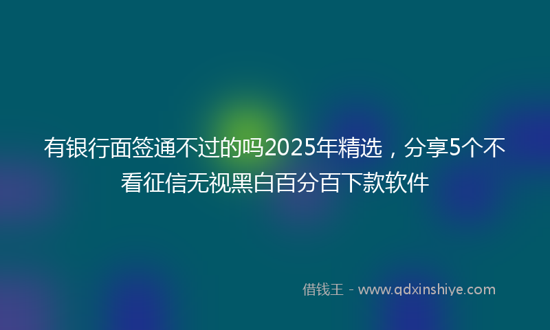 有银行面签通不过的吗2025年精选，分享5个不看征信无视黑白百分百下款软件