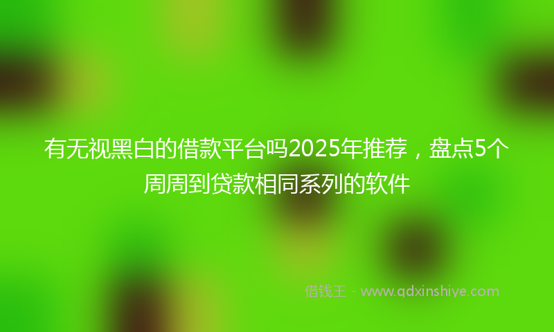 有无视黑白的借款平台吗2025年推荐，盘点5个周周到贷款相同系列的软件