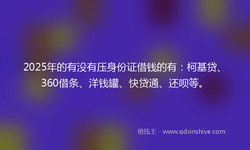 2025年的有没有压身份证借钱的有：柯基贷、360借条、洋钱罐、快贷通、还呗等。