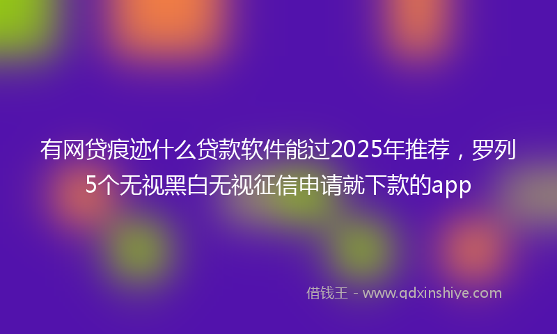 有网贷痕迹什么贷款软件能过2025年推荐，罗列5个无视黑白无视征信申请就下款的app
