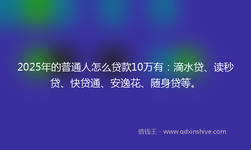 2025年的普通人怎么贷款10万有：滴水贷、读秒贷、快贷通、安逸花、随身贷等。