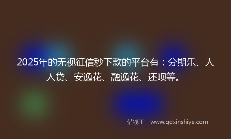 2025年的无视征信秒下款的平台有：分期乐、人人贷、安逸花、融逸花、还呗等。