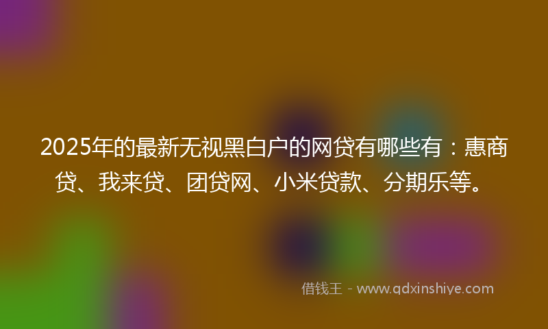 2025年的最新无视黑白户的网贷有哪些有：惠商贷、我来贷、团贷网、小米贷款、分期乐等。