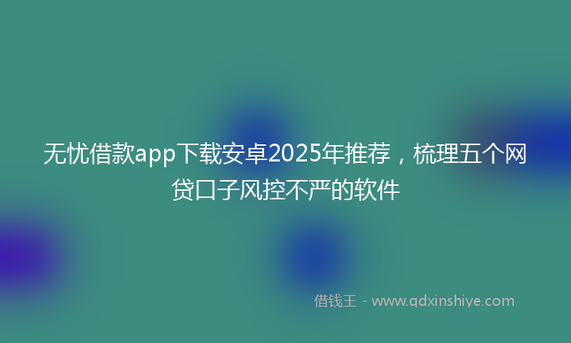 无忧借款app下载安卓2025年推荐，梳理五个网贷口子风控不严的软件